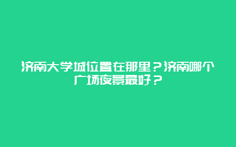 济南大学城位置在那里？济南哪个广场夜景最好？