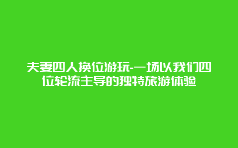 夫妻四人换位游玩-一场以我们四位轮流主导的独特旅游体验