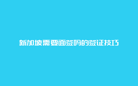 新加坡需要面签吗的签证技巧