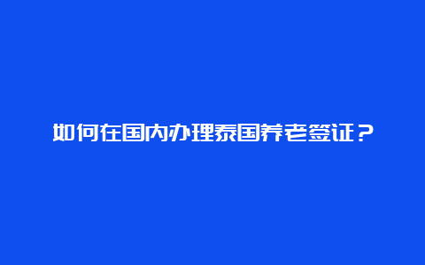 如何在国内办理泰国养老签证？