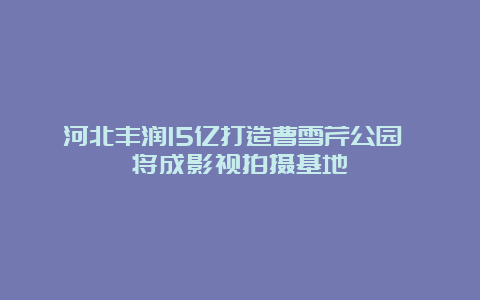 河北丰润15亿打造曹雪芹公园 将成影视拍摄基地