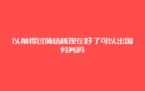 以前得过肺结核现在好了可以出国劳务吗