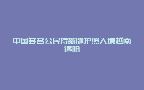 中国多名公民持新版护照入境越南遇阻