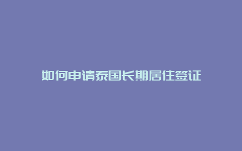 如何申请泰国长期居住签证