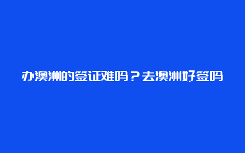 办澳洲的签证难吗？去澳洲好签吗