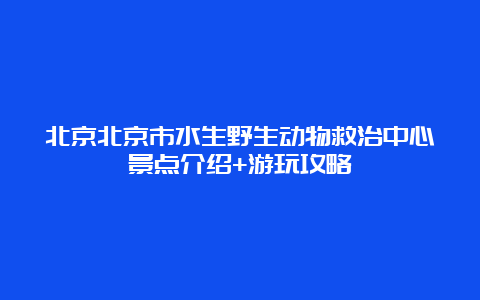 北京北京市水生野生动物救治中心景点介绍+游玩攻略