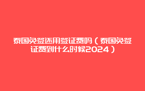 泰国免签还用签证费吗（泰国免签证费到什么时候2024）