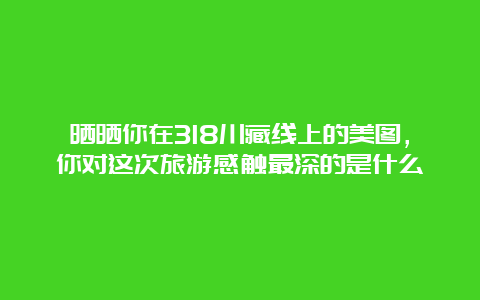 晒晒你在318川藏线上的美图，你对这次旅游感触最深的是什么