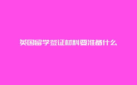 英国留学签证材料要准备什么