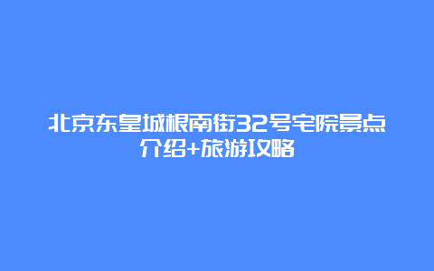 北京东皇城根南街32号宅院景点介绍+旅游攻略