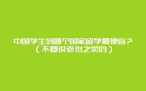 中国学生到哪个国家留学最便宜？（不要说老挝之类的）