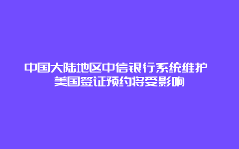 中国大陆地区中信银行系统维护 美国签证预约将受影响