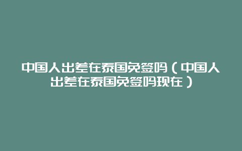 中国人出差在泰国免签吗（中国人出差在泰国免签吗现在）