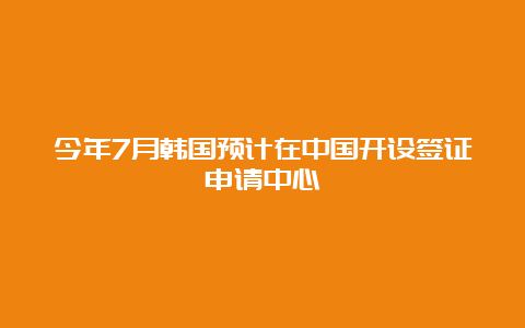 今年7月韩国预计在中国开设签证申请中心