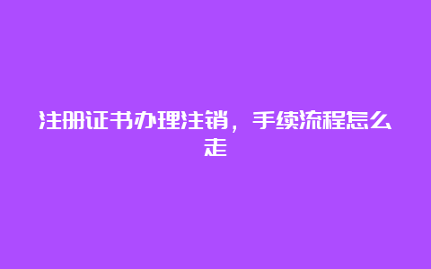 注册证书办理注销，手续流程怎么走