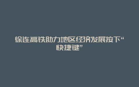 徐连高铁助力地区经济发展按下“快捷键”