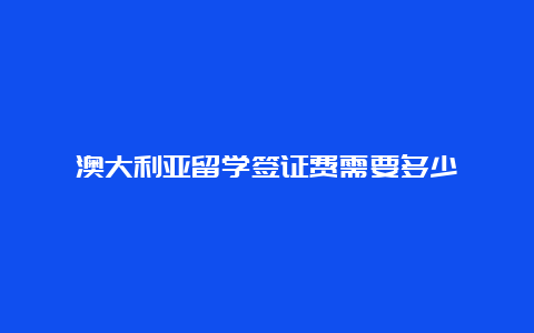 澳大利亚留学签证费需要多少