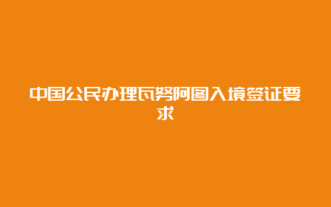 中国公民办理瓦努阿图入境签证要求