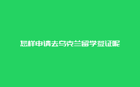 怎样申请去乌克兰留学签证呢