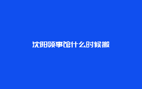 沈阳领事馆什么时候搬