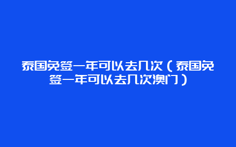 泰国免签一年可以去几次（泰国免签一年可以去几次澳门）