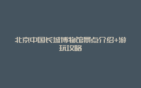 北京中国长城博物馆景点介绍+游玩攻略