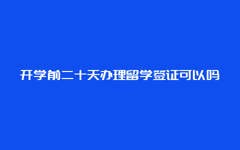 开学前二十天办理留学签证可以吗