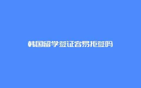 韩国留学签证容易拒签吗