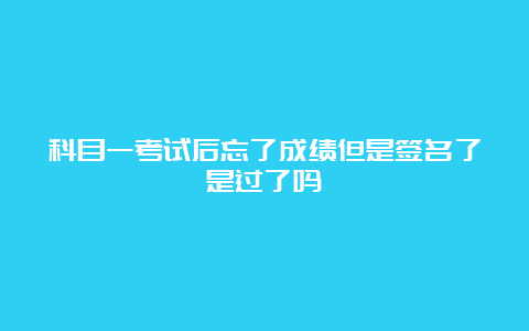 科目一考试后忘了成绩但是签名了是过了吗