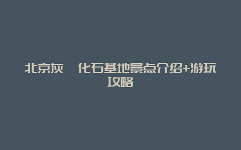 北京灰峪化石基地景点介绍+游玩攻略