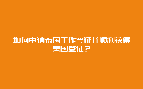 如何申请泰国工作签证并顺利获得美国签证？