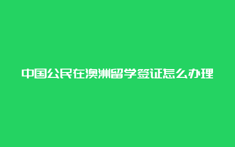 中国公民在澳洲留学签证怎么办理