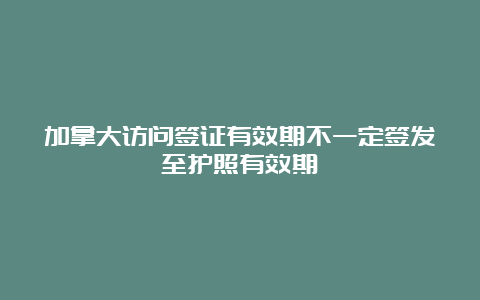 加拿大访问签证有效期不一定签发至护照有效期