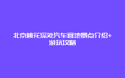 北京桃花深处汽车营地景点介绍+游玩攻略