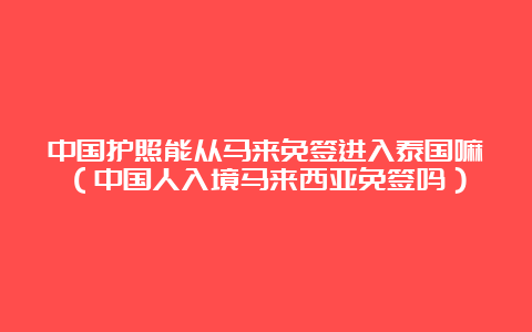 中国护照能从马来免签进入泰国嘛（中国人入境马来西亚免签吗）