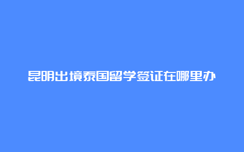 昆明出境泰国留学签证在哪里办