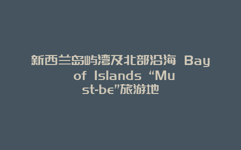 新西兰岛屿湾及北部沿海 Bay of Islands “Must-be”旅游地