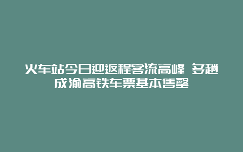 火车站今日迎返程客流高峰 多趟成渝高铁车票基本售罄