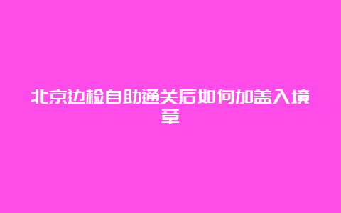 北京边检自助通关后如何加盖入境章