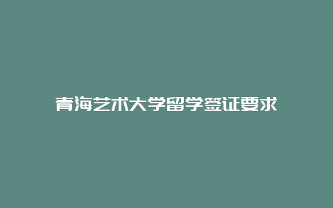 青海艺术大学留学签证要求