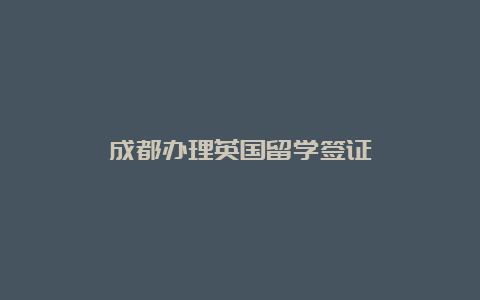 成都办理英国留学签证