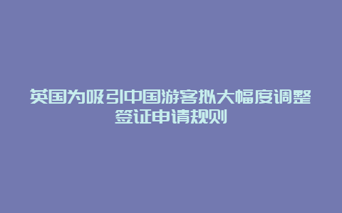 英国为吸引中国游客拟大幅度调整签证申请规则