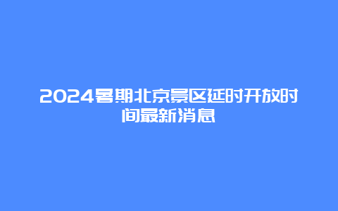 2024暑期北京景区延时开放时间最新消息