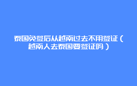 泰国免签后从越南过去不用签证（越南人去泰国要签证吗）