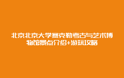 北京北京大学赛克勒考古与艺术博物馆景点介绍+游玩攻略