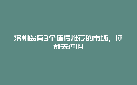 济州岛有3个值得推荐的市场，你都去过吗