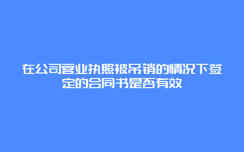 在公司营业执照被吊销的情况下签定的合同书是否有效