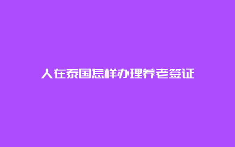 人在泰国怎样办理养老签证