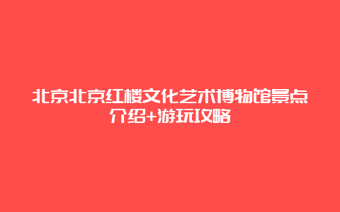 北京北京红楼文化艺术博物馆景点介绍+游玩攻略