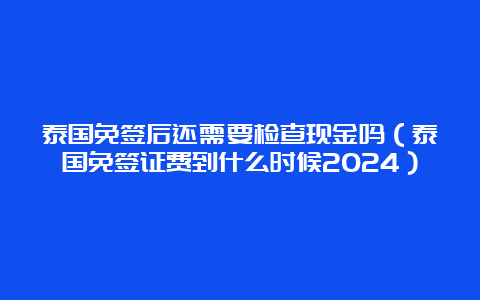 泰国免签后还需要检查现金吗（泰国免签证费到什么时候2024）